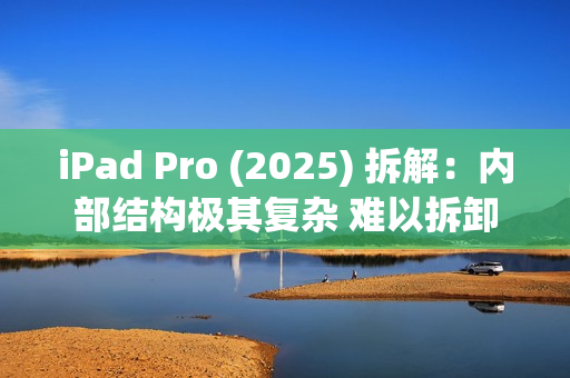 iPad Pro (2025) 拆解：内部结构极其复杂 难以拆卸