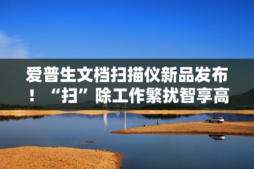 爱普生文档扫描仪新品发布！“扫”除工作繁扰智享高效办公