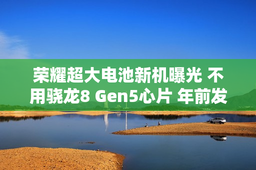 荣耀超大电池新机曝光 不用骁龙8 Gen5心片 年前发布！