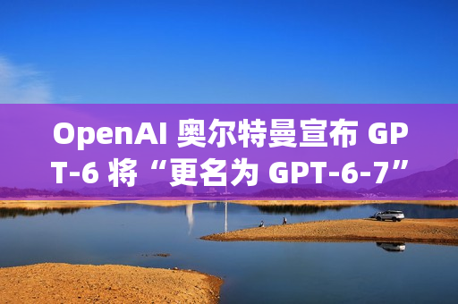 OpenAI 奥尔特曼宣布 GPT-6 将“更名为 GPT-6-7”