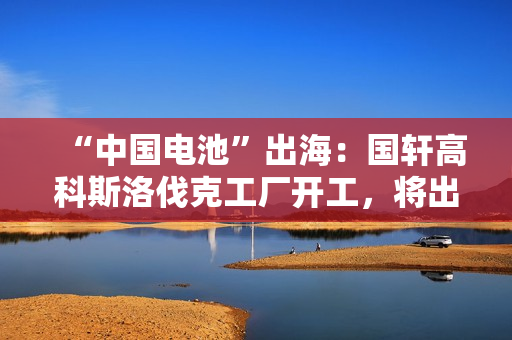 “中国电池”出海：国轩高科斯洛伐克工厂开工，将出口到欧盟市场