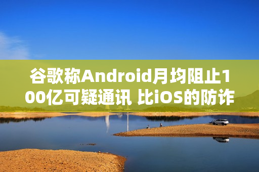 谷歌称Android月均阻止100亿可疑通讯 比iOS的防诈骗效果更好