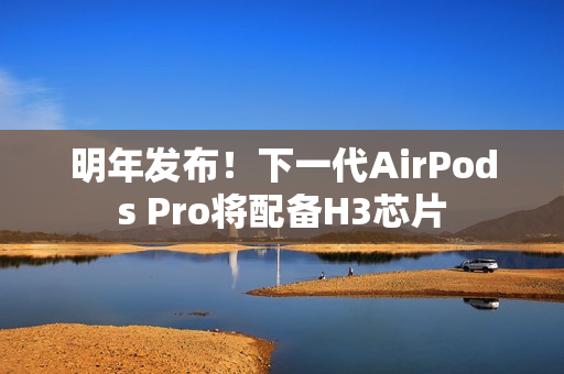 明年发布！下一代AirPods Pro将配备H3芯片