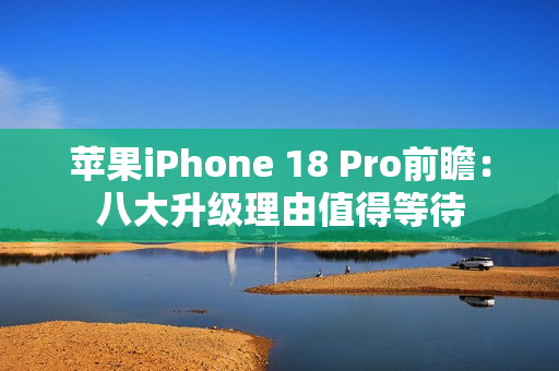 苹果iPhone 18 Pro前瞻：八大升级理由值得等待