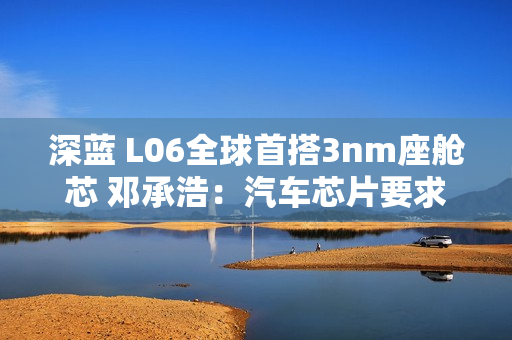 深蓝 L06全球首搭3nm座舱芯 邓承浩：汽车芯片要求已远超手机