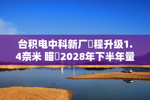 台积电中科新厂製程升级1.4奈米 瞄準2028年下半年量产目标