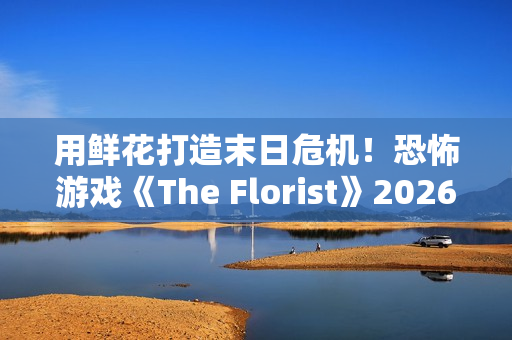 用鲜花打造末日危机!恐怖游戏《The Florist》2026年倒数反噬、挑战感官 用鲜花打造末日危机!恐怖游戏《The Florist》2026年倒数反噬、挑战感官