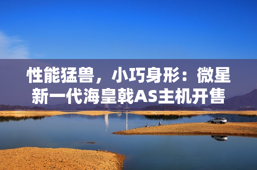 性能猛兽，小巧身形：微星新一代海皇戟AS主机开售