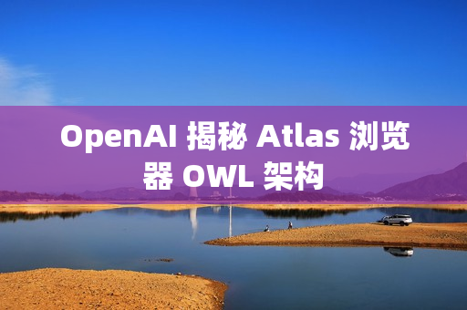 OpenAI 揭秘 Atlas 浏览器 OWL 架构