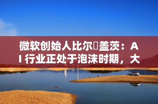 微软创始人比尔・盖茨：AI 行业正处于泡沫时期，大量投资将成坏账