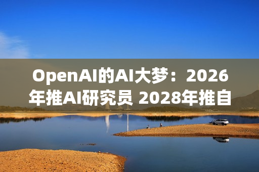 OpenAI的AI大梦：2026年推AI研究员 2028年推自动化研究员