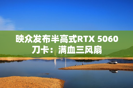 映众发布半高式RTX 5060刀卡：满血三风扇