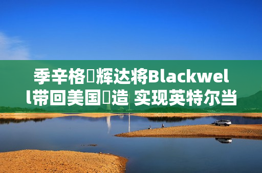 季辛格讚辉达将Blackwell带回美国製造 实现英特尔当年战略目标