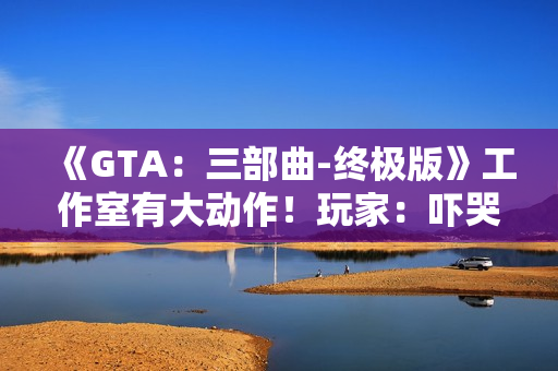 《GTA：三部曲-终极版》工作室有大动作！玩家：吓哭了