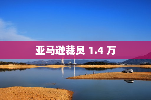 亚马逊裁员 1.4 万