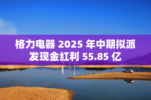 格力电器 2025 年中期拟派发现金红利 55.85 亿