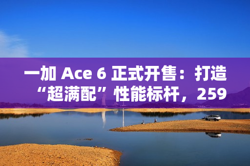 一加 Ace 6 正式开售：打造“超满配”性能标杆，2599元起开启同档无敌体验