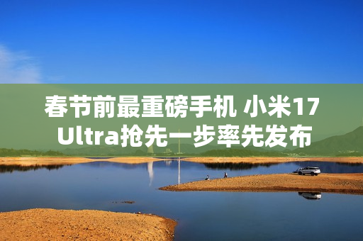 春节前最重磅手机 小米17 Ultra抢先一步率先发布