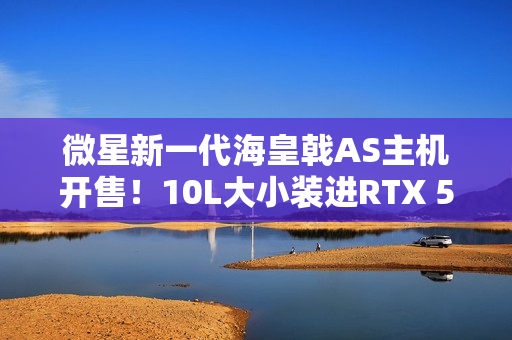 微星新一代海皇戟AS主机开售！10L大小装进RTX 5060Ti售价13149元