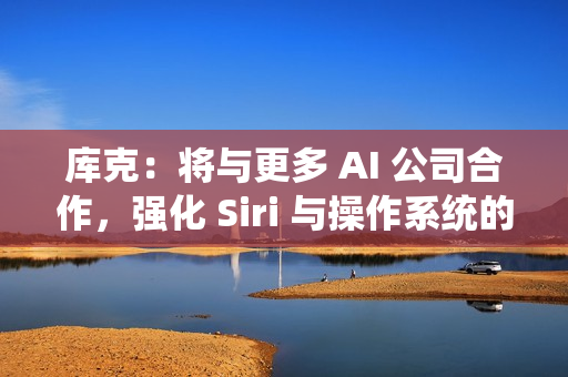 库克：将与更多 AI 公司合作，强化 Siri 与操作系统的 AI 能力