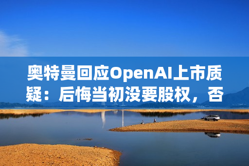 奥特曼回应OpenAI上市质疑：后悔当初没要股权，否则能少点阴谋论