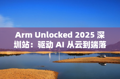 Arm Unlocked 2025 深圳站：驱动 AI 从云到端落地，携手共绘计算未来