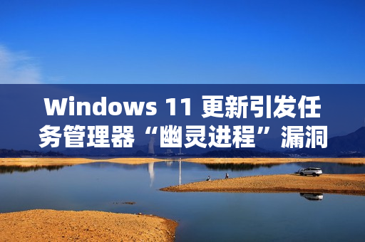 Windows 11 更新引发任务管理器“幽灵进程”漏洞
