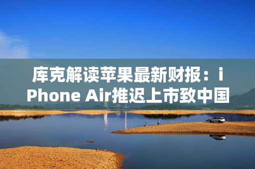库克解读苹果最新财报：iPhone Air推迟上市致中国区收入下滑，但假日季营收将创纪录