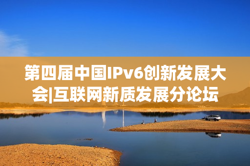 第四届中国IPv6创新发展大会|互联网新质发展分论坛成功在京举办