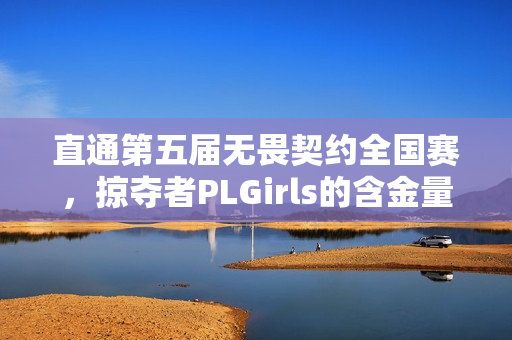 直通第五届无畏契约全国赛，掠夺者PLGirls的含金量还在上升！