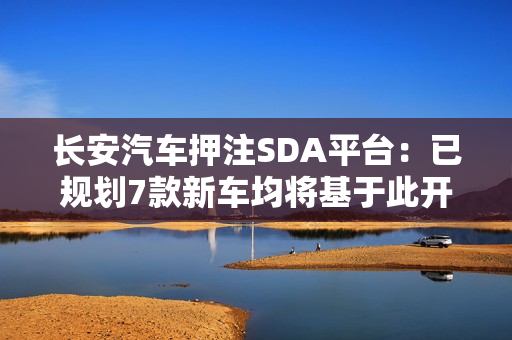 长安汽车押注SDA平台：已规划7款新车均将基于此开发
