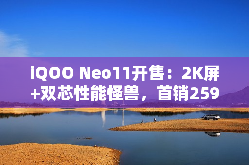 iQOO Neo11开售：2K屏+双芯性能怪兽，首销2599元起