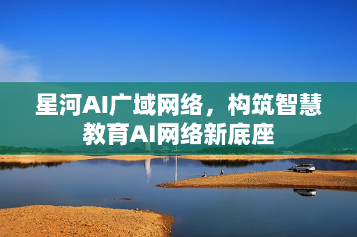星河AI广域网络，构筑智慧教育AI网络新底座