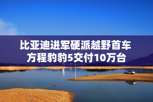 比亚迪进军硬派越野首车 方程豹豹5交付10万台