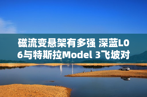 磁流变悬架有多强 深蓝L06与特斯拉Model 3飞坡对比视频秒看懂