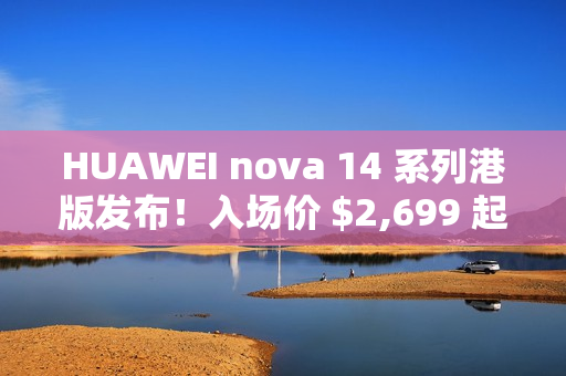 HUAWEI nova 14 系列港版发布！入场价 $2,699 起、全线配备 12MP RYYB 阵列 OIS 3x 靓拍长镜