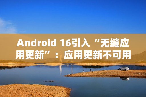 Android 16引入“无缝应用更新”:应用更新不可用时间从秒级降至毫秒级 Android 16引入“无缝应用更新”:应用更新不可用时间从秒级降至毫秒级