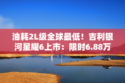 油耗2L级全球最低！吉利银河星耀6上市：限时6.88万起