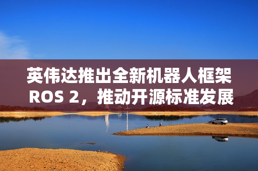 英伟达推出全新机器人框架 ROS 2，推动开源标准发展