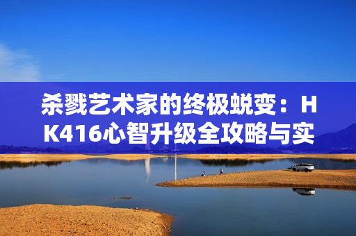 杀戮艺术家的终极蜕变：HK416心智升级全攻略与实战精要