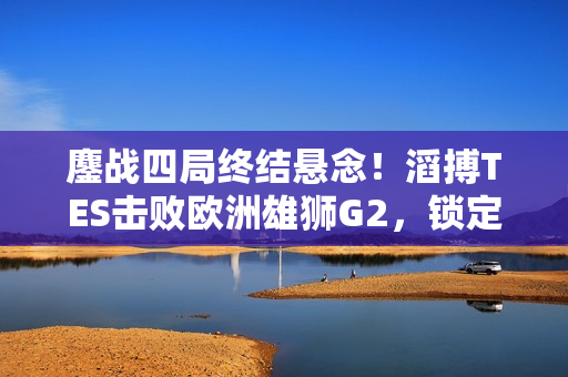 鏖战四局终结悬念！滔搏TES击败欧洲雄狮G2，锁定半决赛席位！