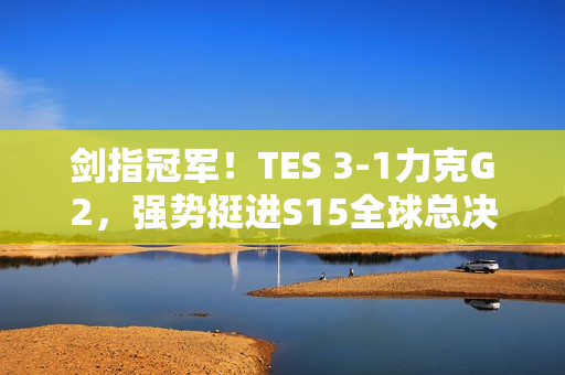 剑指冠军！TES 3-1力克G2，强势挺进S15全球总决赛四强！