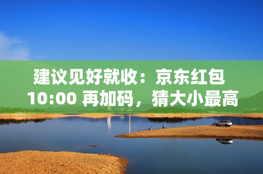 建议见好就收：京东红包 10:00 再加码，猜大小最高领 10 元