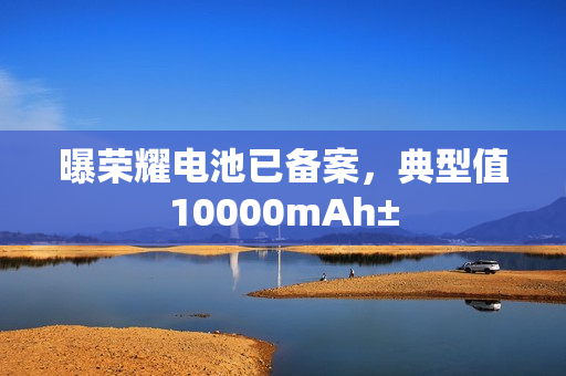 曝荣耀电池已备案,典型值10000mAh± 曝荣耀电池已备案,典型值10000mAh±