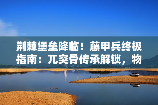 荆棘堡垒降临！藤甲兵终极指南：兀突骨传承解锁，物理克星的火之殇