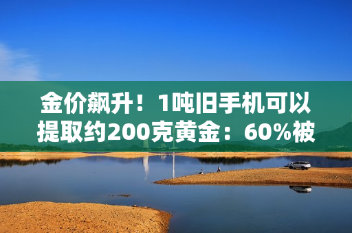 金价飙升！1吨旧手机可以提取约200克黄金：60%被消费者留在家中