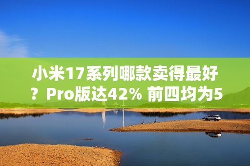 小米17系列哪款卖得最好?Pro版达42% 前四均为512GB 小米17系列哪款卖得最好?Pro版达42% 前四均为512GB