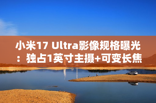 小米17 Ultra影像规格曝光：独占1英寸主摄+可变长焦