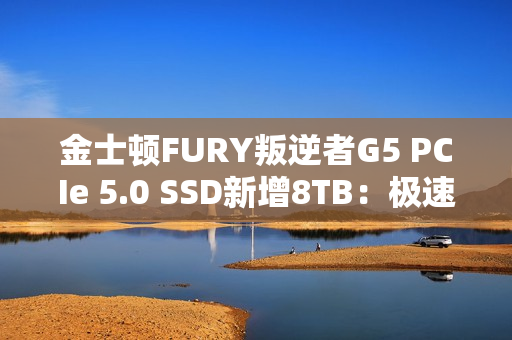 金士顿FURY叛逆者G5 PCIe 5.0 SSD新增8TB：极速14.8GB/s、至少7000元