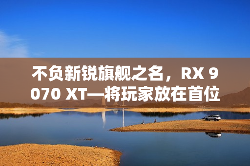 不负新锐旗舰之名,RX 9070 XT—将玩家放在首位的诚意作品 不负新锐旗舰之名,RX 9070 XT—将玩家放在首位的诚意作品